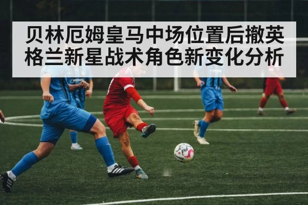 贝林厄姆皇马中场位置后撤英格兰新星战术角色新变化分析