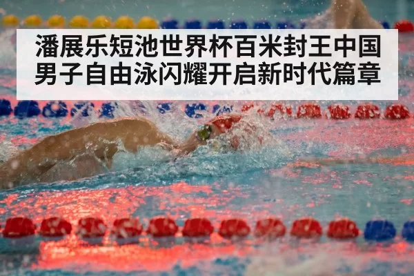 潘展乐短池世界杯百米封王中国男子自由泳闪耀开启新时代篇章